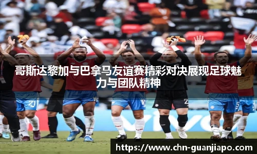 哥斯达黎加与巴拿马友谊赛精彩对决展现足球魅力与团队精神